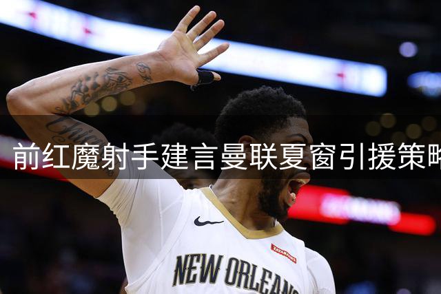 前红魔射手建言曼联夏窗引援策略：重点补强中场两关键位置