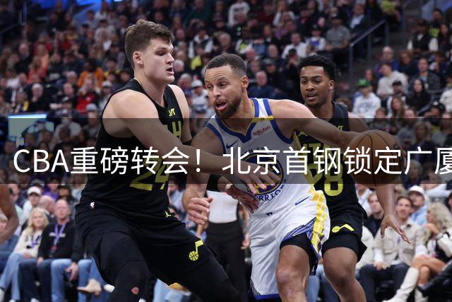 CBA重磅转会！北京首钢锁定广厦双星 布朗桑普森联手冲击总冠军