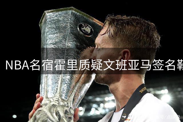 NBA名宿霍里质疑文班亚马签名鞋市场反响 坦言好奇其设计风格